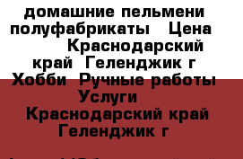 домашние пельмени, полуфабрикаты › Цена ­ 350 - Краснодарский край, Геленджик г. Хобби. Ручные работы » Услуги   . Краснодарский край,Геленджик г.